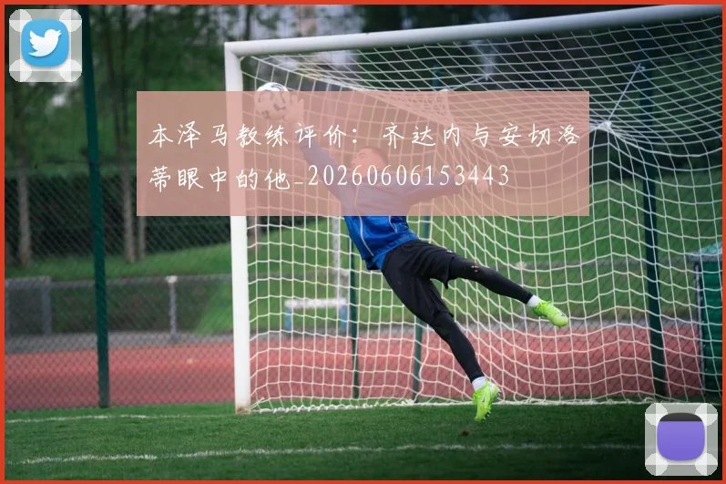 本泽马教练评价:齐达内与安切洛蒂眼中的他_20260606153443