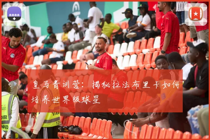 皇马青训营:揭秘拉法布里卡如何培养世界级球星