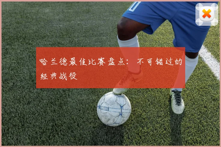 哈兰德最佳比赛盘点:不可错过的经典战役