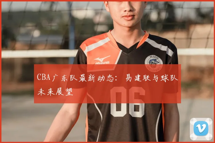 CBA广东队最新动态：易建联与球队未来展望