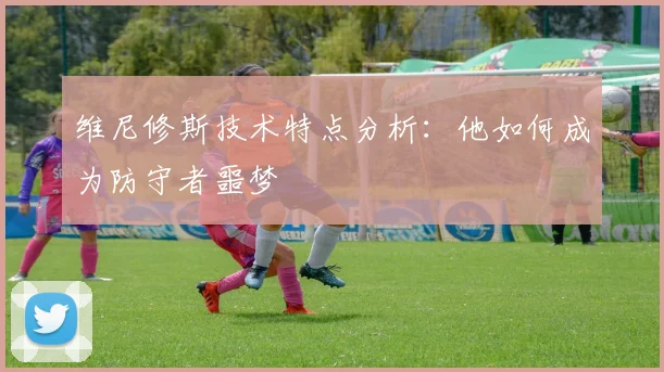 维尼修斯技术特点分析:他如何成为防守者噩梦