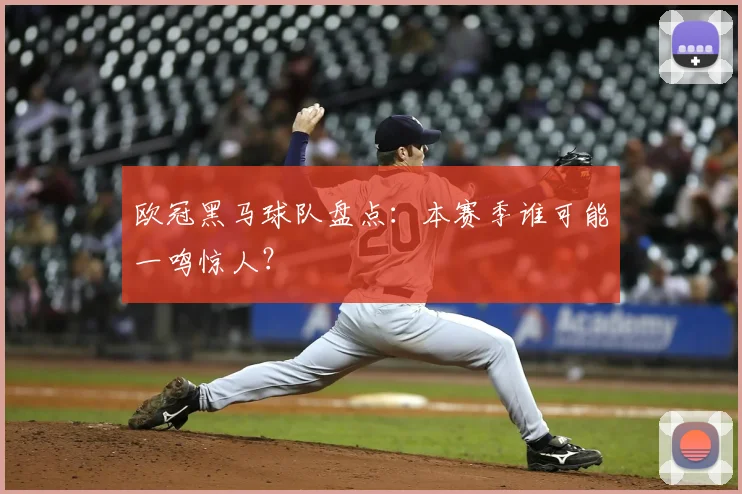 欧冠黑马球队盘点：本赛季谁可能一鸣惊人？