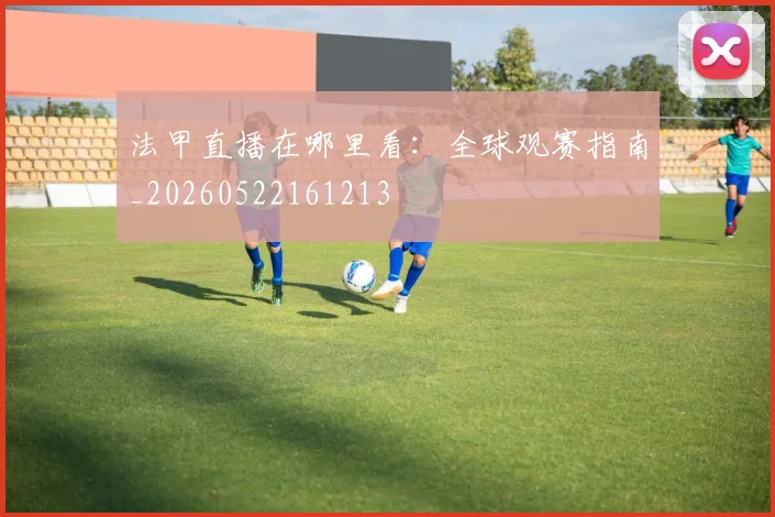 法甲直播在哪里看：全球观赛指南_20260522161213