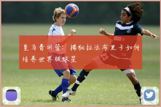 皇马青训营：揭秘拉法布里卡如何培养世界级球星