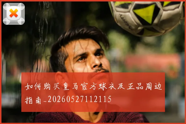 如何购买皇马官方球衣及正品周边指南_20260527112115