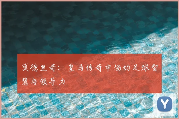 莫德里奇:皇马传奇中场的足球智慧与领导力