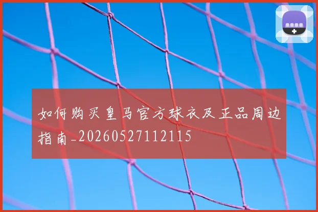 如何购买皇马官方球衣及正品周边指南_20260527112115