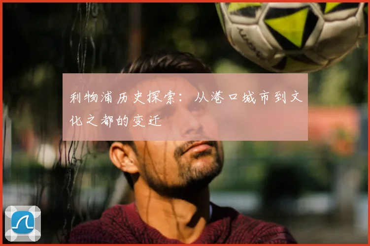 利物浦历史探索：从港口城市到文化之都的变迁