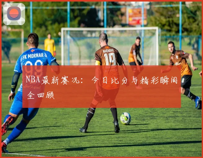 NBA最新赛况：今日比分与精彩瞬间全回顾